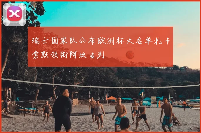 瑞士国家队公布欧洲杯大名单扎卡索默领衔阿坎吉列
