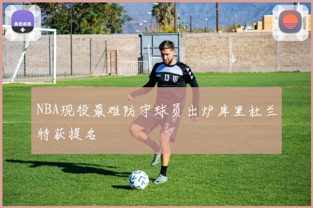 NBA现役最难防守球员出炉库里杜兰特获提名