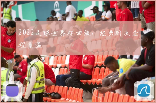 2022足球世界杯回放,经典对决全程重温