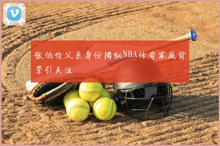 张伯伦父亲身份揭秘NBA传奇家庭背景引关注
