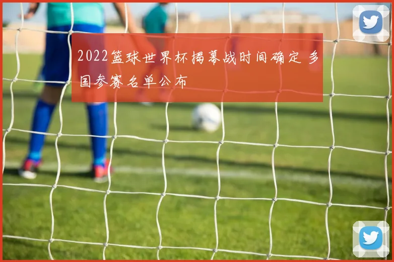 2022篮球世界杯揭幕战时间确定 多国参赛名单公布