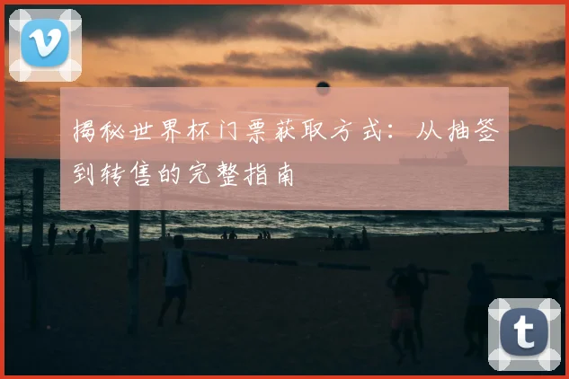揭秘世界杯门票获取方式：从抽签到转售的完整指南
