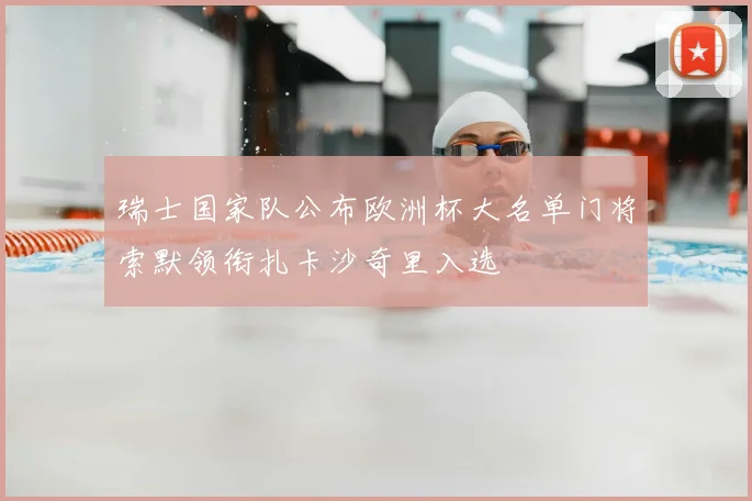 瑞士国家队公布欧洲杯大名单门将索默领衔扎卡沙奇里入选