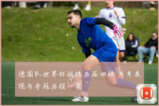德国队世界杯战绩历届回顾 历年表现与夺冠历程一览