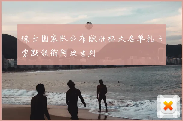 瑞士国家队公布欧洲杯大名单扎卡索默领衔阿坎吉列