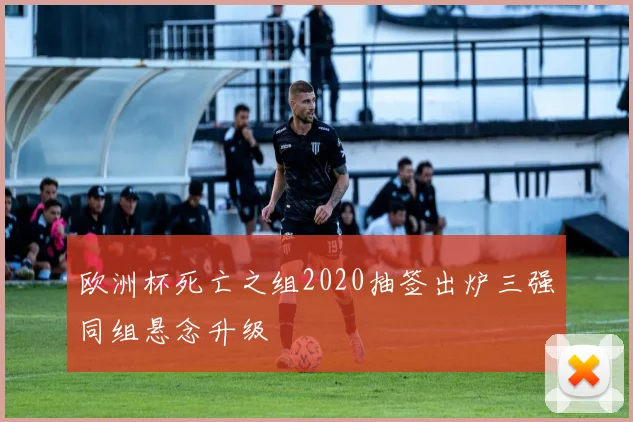 欧洲杯死亡之组2020抽签出炉三强同组悬念升级