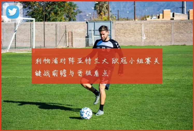利物浦对阵亚特兰大 欧冠小组赛关键战前瞻与晋级看点