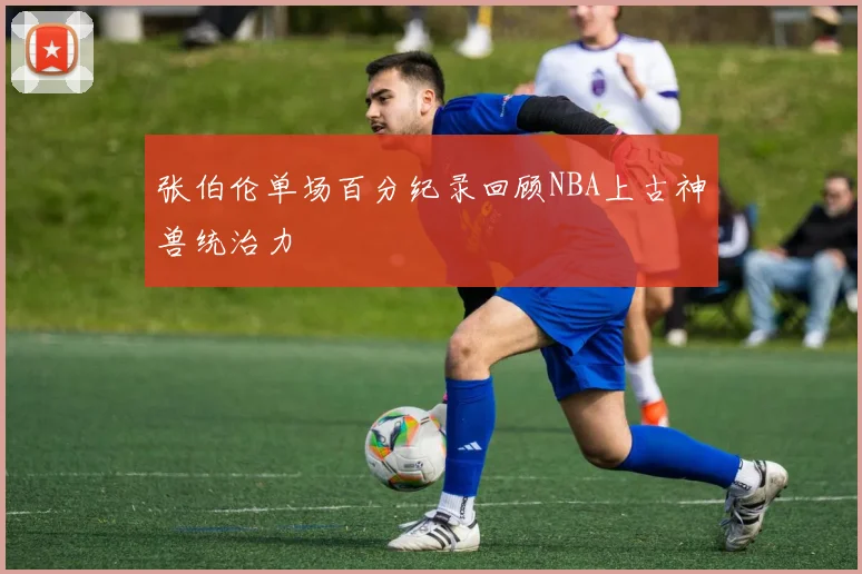 张伯伦单场百分纪录回顾NBA上古神兽统治力