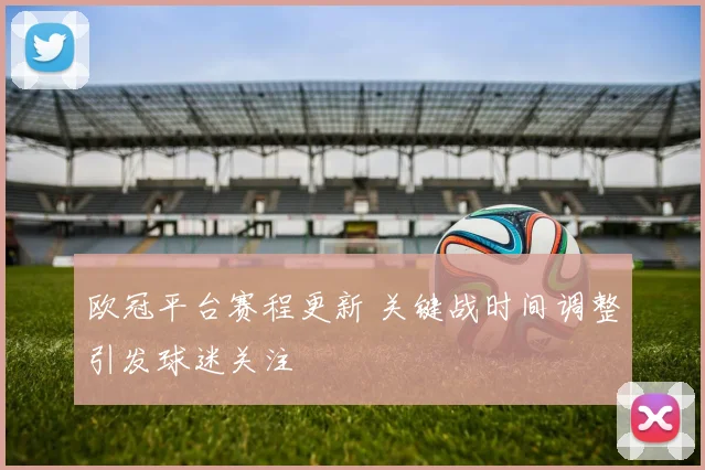欧冠平台赛程更新 关键战时间调整引发球迷关注
