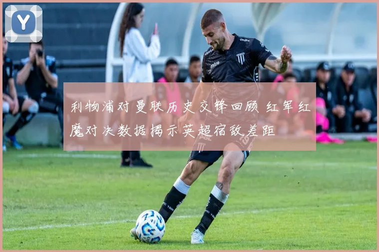 利物浦对曼联历史交锋回顾 红军红魔对决数据揭示英超宿敌差距