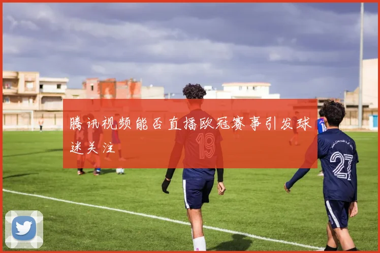 腾讯视频能否直播欧冠赛事引发球迷关注