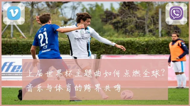 上届世界杯主题曲如何点燃全球?音乐与体育的跨界共鸣
