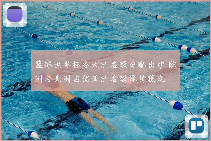 篮球世界杯各大洲名额分配出炉 欧洲与美洲占优亚洲名额保持稳定