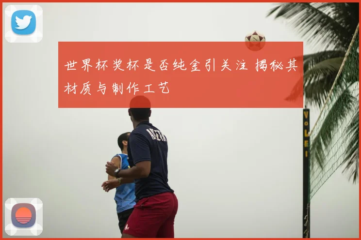 世界杯奖杯是否纯金引关注 揭秘其材质与制作工艺