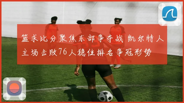篮求比分聚焦东部争夺战 凯尔特人主场击败76人稳住排名争冠形势