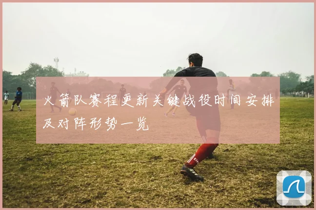火箭队赛程更新关键战役时间安排及对阵形势一览