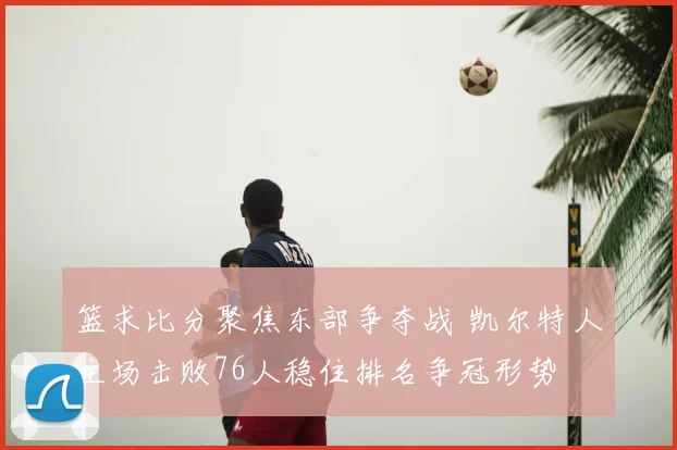 篮求比分聚焦东部争夺战 凯尔特人主场击败76人稳住排名争冠形势