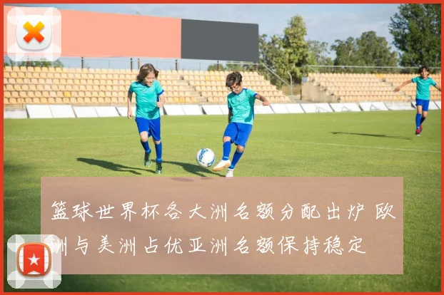 篮球世界杯各大洲名额分配出炉 欧洲与美洲占优亚洲名额保持稳定