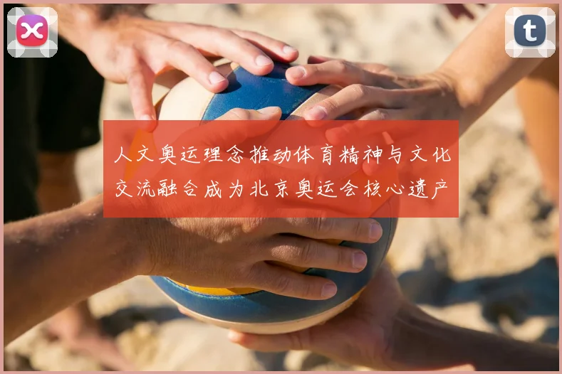 人文奥运理念推动体育精神与文化交流融合成为北京奥运会核心遗产