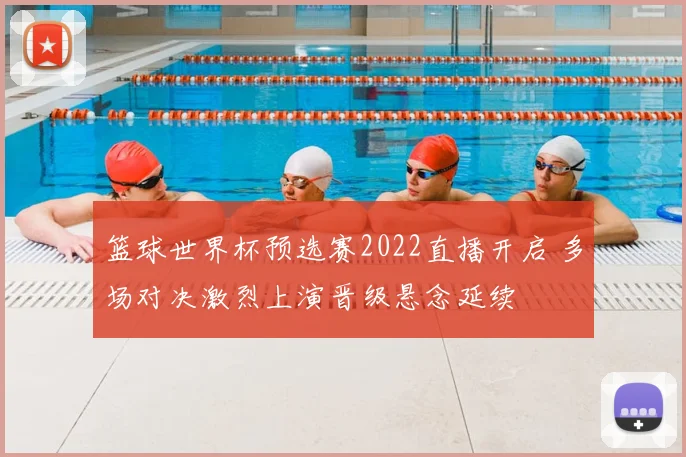 篮球世界杯预选赛2022直播开启 多场对决激烈上演晋级悬念延续
